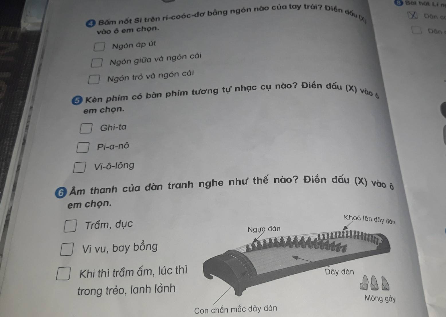 Bài hát Lí n
D Bấm nốt Si trên ri-coóc-đơ bằng ngón nào của tay trái? Điền dấu (X)
Dân ce
vào ô em chọn.
Dân
Ngón áp út
Ngón giữa và ngón cái
Ngón trỏ và ngón cái
5 Kèn phím có bàn phím tương tự nhạc cụ nào? Điền dấu (X) vào ô
em chọn.
Ghi-ta
Pi-a-nô
Vi-ô-lông
Ô Âm thanh của đàn tranh nghe như thế nào? Điền dấu (X) vào ô
em chọn.
Trầm, đục
Vi vu, bay bổng
Khi thì trầm ấm, lúc t
trong trẻo, lanh lảnh
Con chắn mắc dây đàn