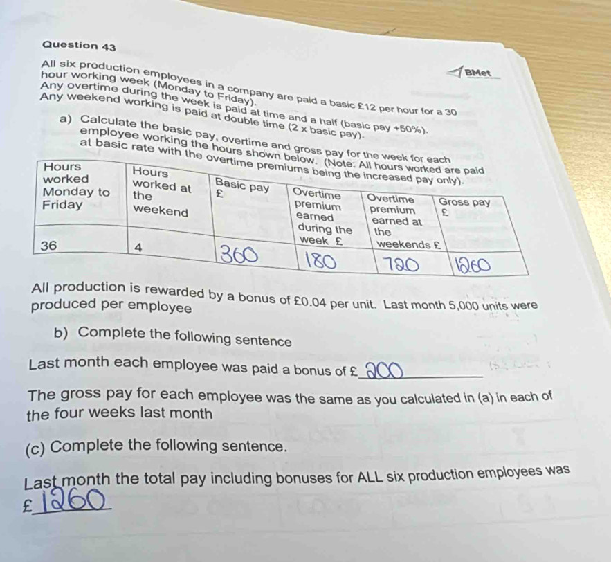 BMet 
hour working week (Monday to Friday). 
All six production employees in a company are paid a basic £12 per hour for a 30
Any overtime during the week is paid at time and a half (basic pay + 50%) 
Any weekend working is paid at double time (2 x basic pay) 
a) Calculate the basic pay, overtime and gross 
employee working the hours
at basic rate wit 
All production is rewarded by a bonus of £0.04 per unit. Last month 5,000 units were 
produced per employee 
b) Complete the following sentence 
Last month each employee was paid a bonus of £ _ 
The gross pay for each employee was the same as you calculated in (a) in each of 
the four weeks last month
(c) Complete the following sentence. 
Last month the total pay including bonuses for ALL six production employees was 
_£