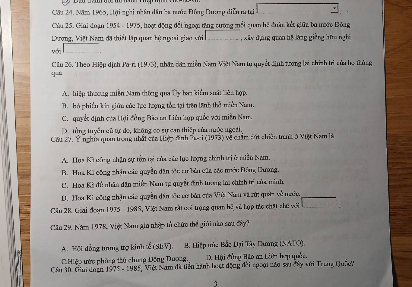 Dy Dầu trầm đổr u nàm Thệp đị  C
Câu 24. Năm 1965, Hội nghị nhân dân ba nước Đông Dương diễn ra tại
▼
Câu 25. Giai đoạn 1954 - 1975, hoạt động đối ngoại tăng cường mối quan hệ đoàn kết giữa ba nước Đông
Dương, Việt Nam đã thiết lập quan hệ ngoại giao với , xây dựng quan hệ láng giềng hữu nghị
với
Câu 26. Theo Hiệp định Pa-ri (1973), nhân dân miền Nam Việt Nam tự quyết định tương lai chính trị của họ thông
qua
A. hiệp thương miền Nam thông qua Ủy ban kiểm soát liên hợp.
B. bỏ phiếu kín giữa các lực lượng tồn tại trên lãnh thổ miền Nam.
C. quyết định của Hội đồng Bảo an Liên hợp quốc với miền Nam.
D. tổng tuyển cử tự do, không có sự can thiệp của nước ngoài.
Câu 27. Ý nghĩa quan trọng nhất của Hiệp định Pa-ri (1973) về chấm dứt chiến tranh ở Việt Nam là
A. Hoa Kì công nhận sự tồn tại của các lực lượng chính trị ở miền Nam.
B. Hoa Kì công nhận các quyền dân tộc cơ bản của các nước Đông Dương.
C. Hoa Kì để nhân dân miền Nam tự quyết định tương lai chính trị của mình.
D. Hoa Kì công nhận các quyền dân tộc cơ bản của Việt Nam và rút quân về nước.
Câu 28. Giai đoạn 1975 - 1985, Việt Nam rất coi trọng quan hệ và hợp tác chặt chẽ với
Câu 29. Năm 1978, Việt Nam gia nhập tổ chức thế giới nào sau đây?
A. Hội đồng tương trợ kinh tế (SEV).  B. Hiệp ước Bắc Đại Tây Dương (NATO).
C.Hiệp ước phòng thủ chung Đông Dương. D. Hội đồng Bảo an Liên hợp quốc.
Câu 30. Giai đoạn 1975 - 1985, Việt Nam đã tiến hành hoạt động đối ngoại nào sau đây với Trung Quốc?
3