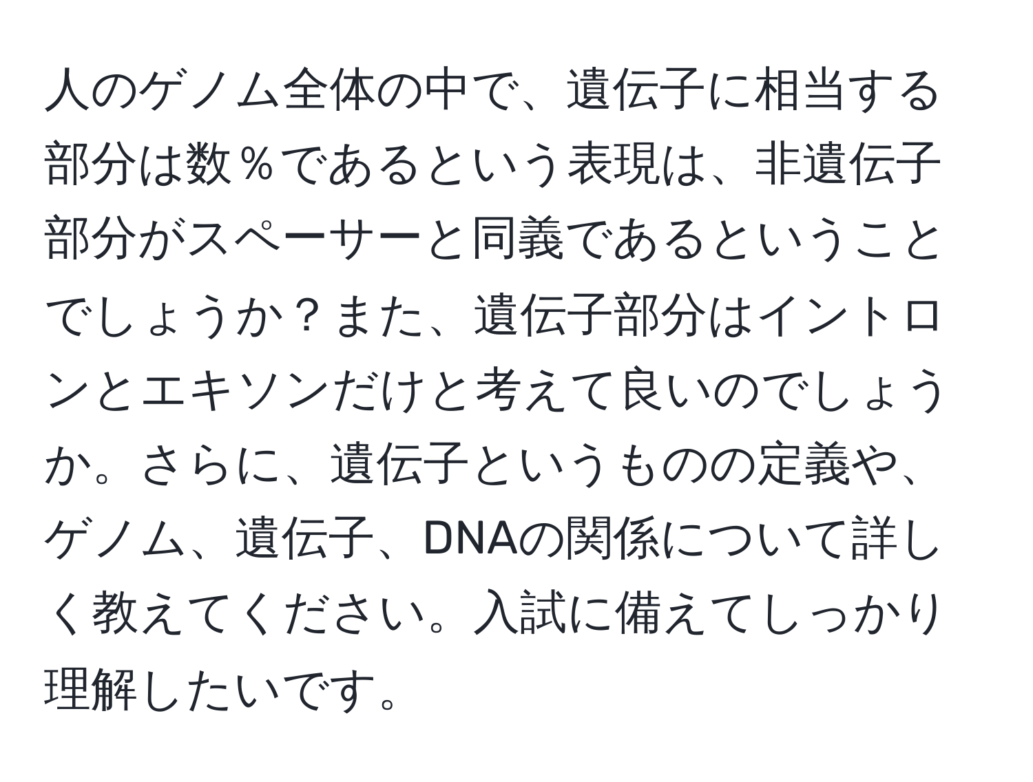 人のゲノム全体の中で、遺伝子に相当する部分は数％であるという表現は、非遺伝子部分がスペーサーと同義であるということでしょうか？また、遺伝子部分はイントロンとエキソンだけと考えて良いのでしょうか。さらに、遺伝子というものの定義や、ゲノム、遺伝子、DNAの関係について詳しく教えてください。入試に備えてしっかり理解したいです。