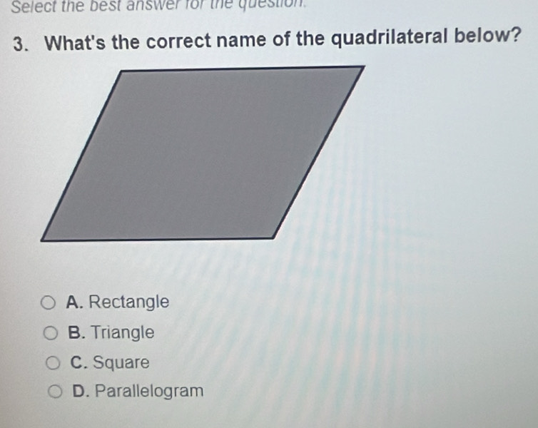 Select the best answer for the question
3. What's the correct name of the quadrilateral below?
A. Rectangle
B. Triangle
C. Square
D. Parallelogram