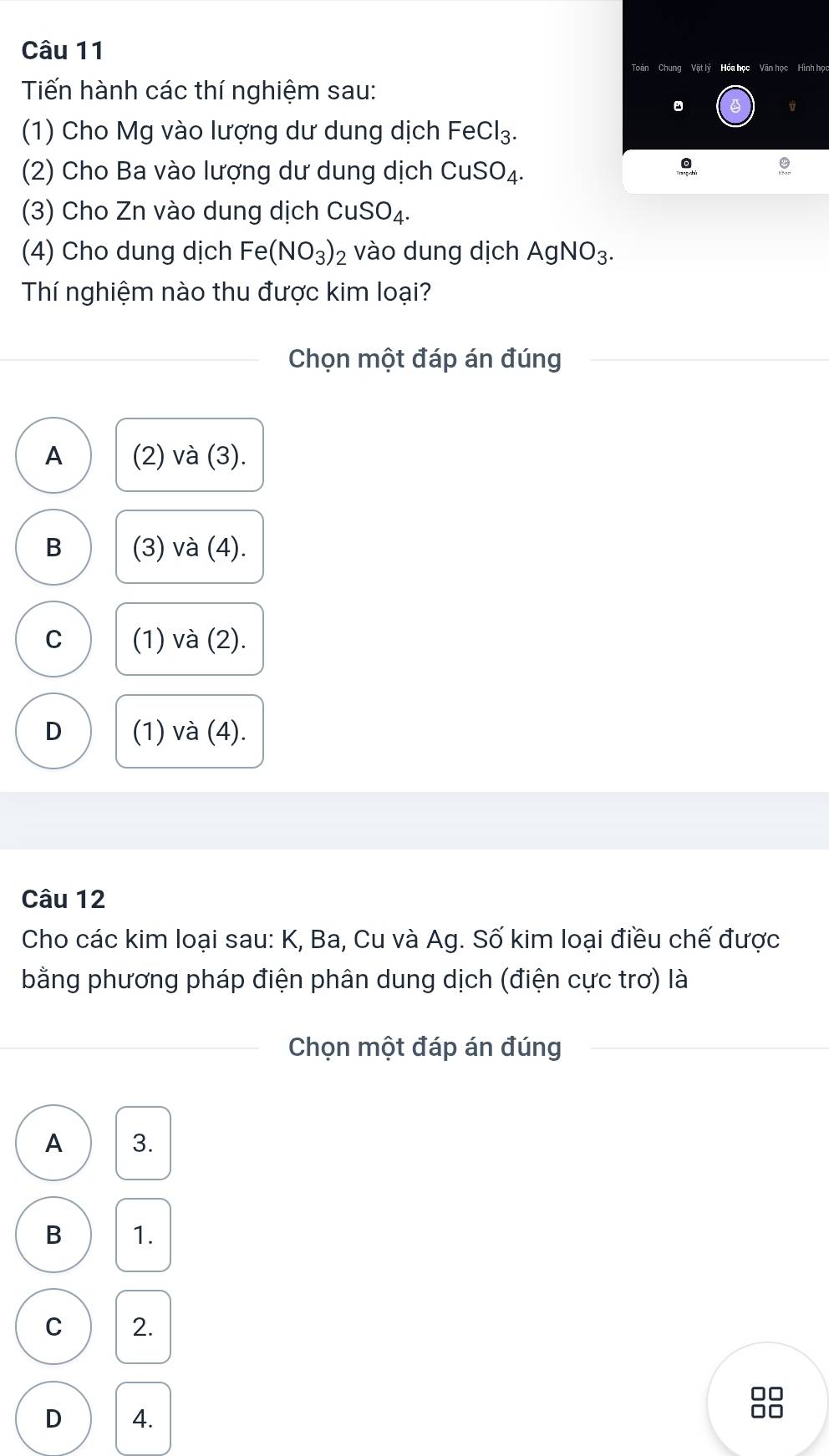 Hình họ
Tiến hành các thí nghiệm sau:
。
(1) Cho Mg vào lượng dư dung dịch FeCl_3. 
(2) Cho Ba vào lượng dư dung dịch CuSO_4. 
(3) Cho Zn vào dung dịch CuSO_4. 
(4) Cho dung dịch Fe(NO_3)_2 vào dung dịch AgNO_3. 
Thí nghiệm nào thu được kim loại?
Chọn một đáp án đúng
A (2) và (3).
B (3) và (4).
C (1) và (2).
D (1) và (4).
Câu 12
Cho các kim loại sau: K, Ba, Cu và Ag. Số kim loại điều chế được
bằng phương pháp điện phân dung dịch (điện cực trơ) là
Chọn một đáp án đúng
A 3.
B 1.
C 2.
□□
D 4. □□