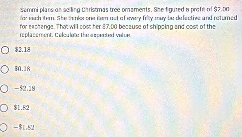 Sammi plans on selling Christmas tree ornaments. She figured a profit of $2.00
for each item. She thinks one item out of every fifty may be defective and returned
for exchange. That will cost her $7.00 because of shipping and cost of the
replacement. Calculate the expected value.
$2.18
$0.18
-$2.18
$1.82
-$1.82