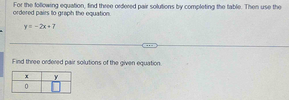 For the following equation, find three ordered pair solutions by completing the table. Then use the 
ordered pairs to graph the equation.
y=-2x+7
Find three ordered pair solutions of the given equation.