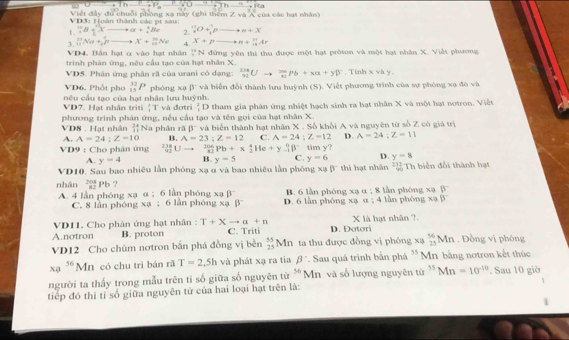 92°C
P_a
Viết đầy đủ chuỗi phóng xạ này (ghi thêm Z và A của các hạt nhân)
VD3: Hoàn thành các pt sau:
1. _3^((10)B+_2^(12)Xto alpha +_4^8Be 2. ^17)_8O+^1_4pto n+X
3. _(11)^(23)Na+_4^(4pto X+_(10)^(20)Ne 4. X+pto n+_(18)^(27)Ar
VD4. Bắn hạt ở vào hạt nhân _7^(14)N đứng yên thì thu được một hạt prõton và một hạt nhân X. Viết phương
trình phản ứng, nêu cấu tạo của hạt nhân X.
VD5. Phản ứng phân rã của urani có dạng: _(92)^(238)Uto _(82)^(206)Pb+xalpha +ybeta ^-). Tính x và y,
VD6. Phốt pho _(15)^(32)P phóng xạ beta^- và biến đổi thành lưu huỳnh (S). Viết phương trình của sự phóng xạ đó và
nêu cấu tạo của hạt nhân lưu huỳnh.
VD7. Hạt nhân triti _1^(3T và đơtri _1^2D tham gia phản ứng nhiệt hạch sinh ra hạt nhân X và một hạt nơtron. Viết
phương trình phản ứng, nếu cấu tạo và tên gọi của hạt nhân X.
VD8 . Hạt nhân beginarray)r 24 11endarray N a phân rã beta^- và biến thành hạt nhân X . Số khối A và nguyên từ số Z có giá trị
A. A=24;Z=10 B. A=23;Z=12 C. A=24;Z=12 D. A=24;Z=11
VD9 : Cho phản ứng _(92)^(238)U to _(82)^(206)Pb+_2^(4He+y_(-1)^0beta ^-) tim y?
A. y=4 y=5 y=6 D. y=8
B.
C.
VD10. Sau bao nhiêu lần phóng xạ α và bao nhiêu lần phóng xabeta^- thì hạt nhân beginarrayr 232 90endarray Th biến đổi thành hạt
nhân _(82)^(208)Pb ?
A. 4 lần phóng xạ α ; 6 lần phóng xabeta^- B. 6 lần phóng xạ α ; 8 lần phóng xạ beta^-
C. 8 lần phóng xạ ; 6 lần phóng xabeta^- D. 6 lần phóng xạ α ; 4 lần phóng X beta^-
VD11. Cho phản ứng hạt nhân : T+Xto alpha +n X là hạt nhân ?.
A.notron B. proton C. Triti D. Đơtơri
VD12 Cho chùm nơtron bắn phá đồng vị bền _(25)^(55)Mn ta thu được đồng vị phóng xạ _(25)^(56)Mn. Đồng vị phóng
xa^(56)Mn có chu trì bán rã T=2,5h và phát xạ ra tia beta^-. Sau quá trình bắn phá 55 Mn bằng nơtron kết thúc
người ta thấy trong mẫu trên tỉ số giữa số nguyên tử 56 Mn và số lượng nguyên từ ^55Mn=10^(-10). Sau 10 giờ
tiếp đó thì tỉ số giữa nguyên tử của hai loại hạt trên là:
