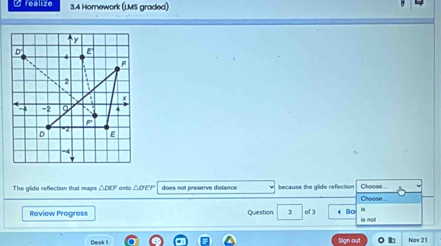 realize 3.4 Homework (LMS graded)
The glide reflection that maps △ DEF onto △ D'EF does not preserve distance because the glide reflection Choose...
Choose ..
Review Progress Question 3 of 3 Ba is
is not
Desk 1 Sign out Nov 21