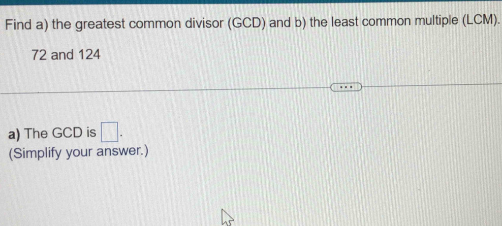 Find a) the greatest common divisor (GCD) and b) the least common multiple (LCM).
72 and 124
a) The GCD is □. 
(Simplify your answer.)