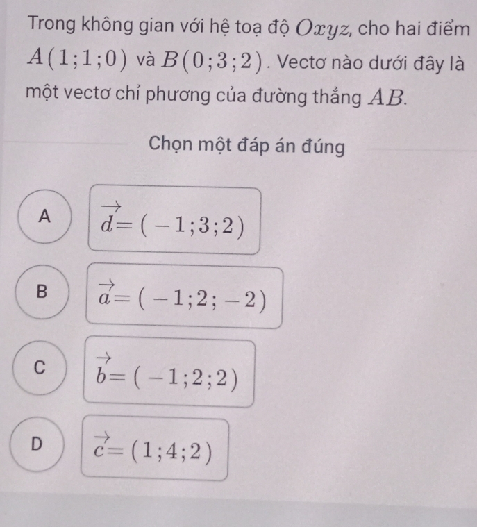 Trong không gian với hệ toạ độ Oxyz, cho hai điểm
A(1;1;0) và B(0;3;2). Vectơ nào dưới đây là
một vectơ chỉ phương của đường thắng AB.
Chọn một đáp án đúng
A vector d=(-1;3;2)
B vector a=(-1;2;-2)
C vector b=(-1;2;2)
D vector c=(1;4;2)