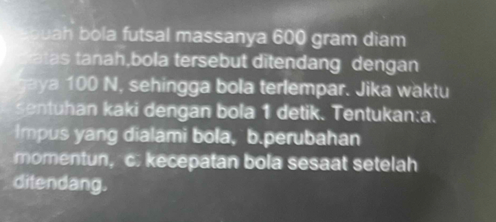 quah bola futsal massanya 600 gram diam 
atas tanah,bola tersebut ditendang dengan 
aya 100 N, sehingga bola terlempar. Jika waktu 
sentuhan kaki dengan bola 1 detik. Tentukan:a. 
Impus yang dialami bola, b.perubahan 
momentun, c. kecepatan bola sesaat setelah 
ditendang.