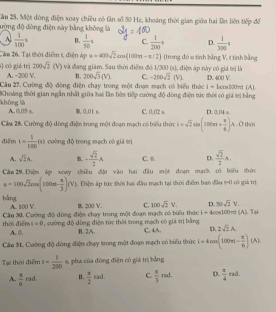 Một dòng điện xoay chiều có tần số 50 Hz, khoảng thời gian giữa hai lần liên tiếp để
đưòng độ dòng điện này bằng không là
A  1/100 s
B.  1/50 s  1/200 s  1/300 s
C.
D.
Câu 26. Tại thời điểm t, điện áp u=400sqrt(2)cos (100π t-π /2) (trong đó u tính bằng V, t tính bằng
s) có gi trị 200sqrt(2) (V) và đang giảm. Sau thời điểm đó 1/300 (s), điện áp này có giá trị là
A. -200 V. B. 200sqrt(3)(V). C. -200sqrt(2)(V) D. 400 V.
Câu 27. Cường độ dòng điện chạy trong một đoạn mạch có biểu thức i=I_0cos 100π t(A).
Khoảng thời gian ngắn nhất giữa hai lần liên tiếp cường độ dòng điện tức thời có giá trị bằng
không là
A. 0,05 s. B. 0,01 s. C. 0,02 s. D. 0,04 s.
Câu 28. Cường độ dòng điện trong một đoạn mạch có biểu thức i=sqrt(2)sin (100π t+ π /6 )A. Ở thời
điểm t= 1/100 (s) cường độ trong mạch có giá trị
A. sqrt(2)A. B. - sqrt(2)/2 A C. 0. D.  sqrt(2)/2 A.
Câu 29. Điện áp xoay chiều đặt vào hai đầu một đoạn mạch có biểu thức
u=100sqrt(2)cos (100π t- π /3 )(V). Điện áp tức thời hai đầu mạch tại thời điểm ban đầu t=0 có giá trị
bằng
A. 100 V. B. 200 V. C. 100sqrt(2)V. D. 50sqrt(2)V.
Câu 30. Cường độ dòng điện chạy trong một đoạn mạch có biểu thức i=4cos 100π t(A). Tại
thời điểm t=0 , cường độ dòng điện tức thời trong mạch có giá trị bằng
A. 0. B. 2A. C. 4A. D. 2sqrt(2)A.
Câu 31. Cường độ dòng điện chạy trong một đoạn mạch có biểu thức i=4cos (100π t- π /6 )(A).
Tại thời điểm t= 1/200 s 3, pha của dòng điện có giá trị bằng
A.  π /6  r_a d.  π /2 rad.  π /3  rad. D.  π /4 rad.
B.
C.