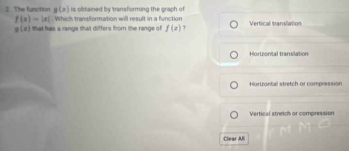 The function g(x) is obtained by transforming the graph of
f(x)=|x|. Which transformation will result in a function
g(x) that has a range that differs from the range of f(x) ? Vertical translation
Horizontal translation
Horizontal stretch or compression
Vertical stretch or compression
Clear All