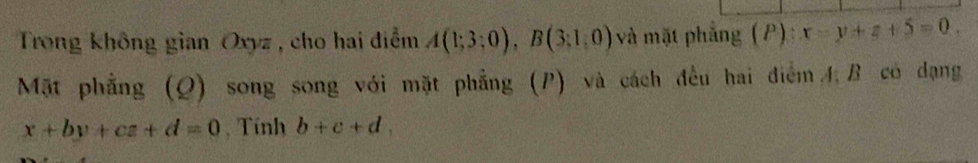 Trong không gian Oxyz, cho hai điểm A(1;3;0), B(3;1,0) và mặt phẳng (P): x=y+z+5=0. 
Mặt phẳng (Q) song song với mặt phẳng (P) và cách đều hai điểm 4, B có dạng
x+by+cz+d=0 , Tính b+c+d,