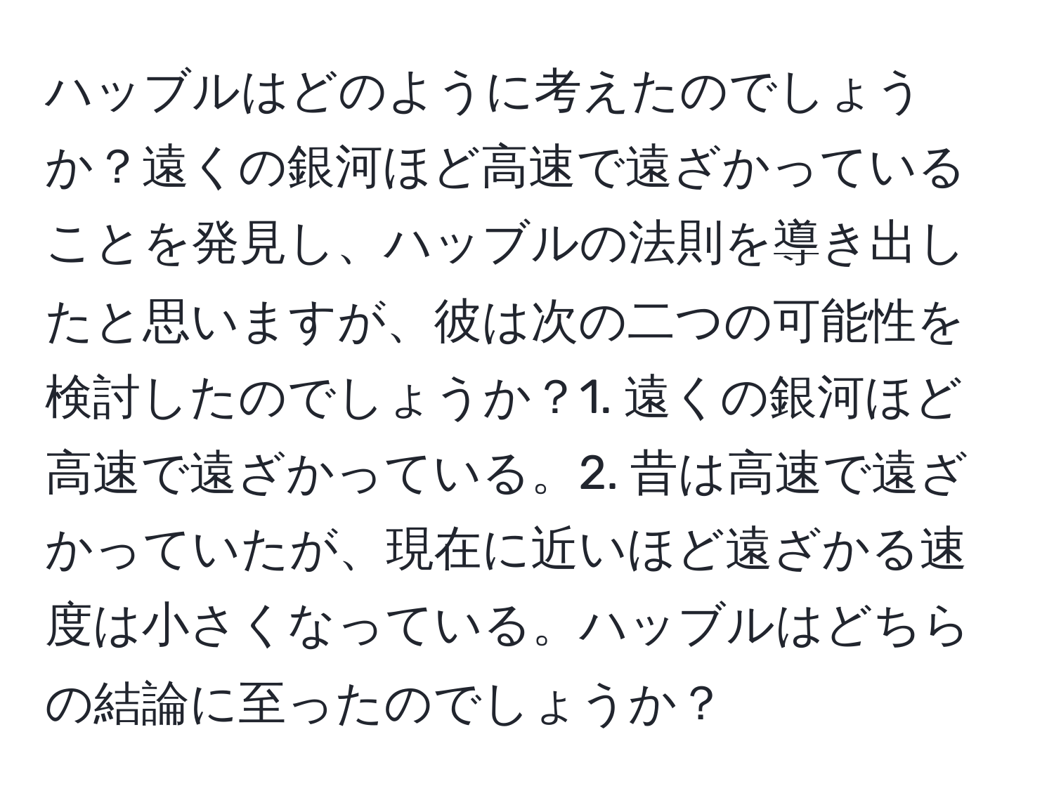 ハッブルはどのように考えたのでしょうか？遠くの銀河ほど高速で遠ざかっていることを発見し、ハッブルの法則を導き出したと思いますが、彼は次の二つの可能性を検討したのでしょうか？1. 遠くの銀河ほど高速で遠ざかっている。2. 昔は高速で遠ざかっていたが、現在に近いほど遠ざかる速度は小さくなっている。ハッブルはどちらの結論に至ったのでしょうか？