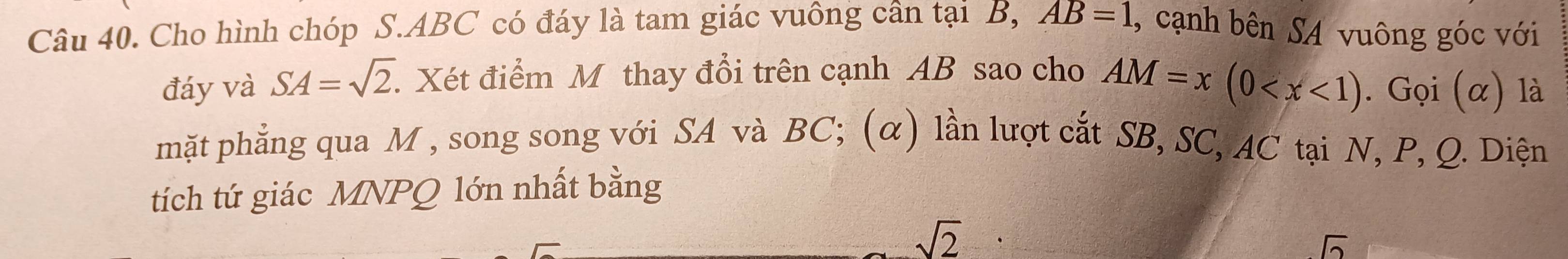 Cho hình chóp S. ABC có đáy là tam giác vuông cần tại B, AB=1 , cạnh bên SA vuông góc với 
đáy và SA=sqrt(2). Xét điểm M thay đổi trên cạnh AB sao cho AM=x(0 . Gọi (α) là 
mặt phẳng qua M , song song với SA và BC; (α) lần lượt cắt SB, SC, AC tại N, P, Q. Diện 
tích tứ giác MNPQ lớn nhất bằng
sqrt(2)
sqrt(2)