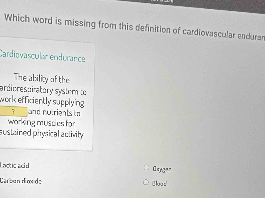 Which word is missing from this definition of cardiovascular enduran
Cardiovascular endurance
The ability of the
ardiorespiratory system to
work efficiently supplying 
？ and nutrients to
working muscles for
sustained physical activity
Lactic acid Oxygen
Carbon dioxide Blood