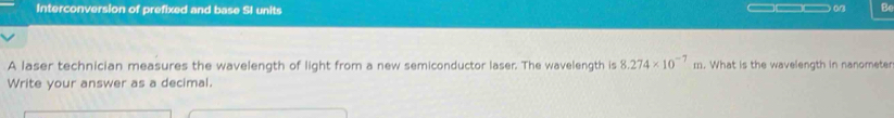 Interconversion of prefixed and base SI units ————— 0/3 Be 
A laser technician measures the wavelength of light from a new semiconductor laser. The wavelength is 8.274* 10^(-7)m. What is the wavelength in nanometer
Write your answer as a decimal.