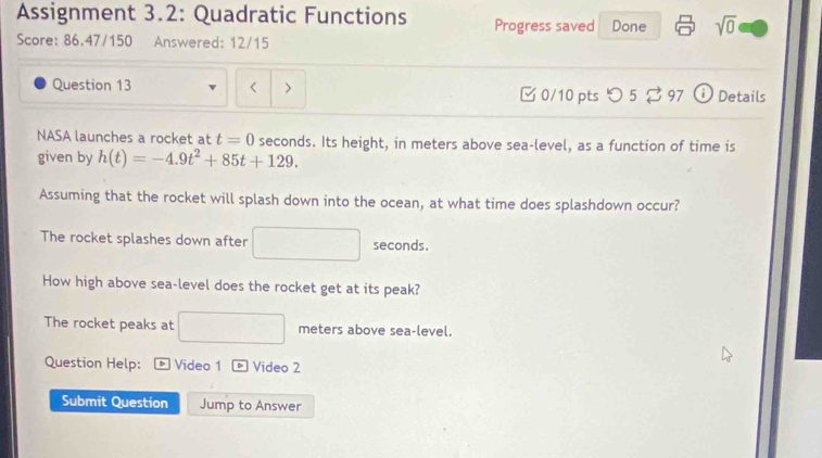 Assignment 3.2: Quadratic Functions Progress saved Done sqrt(0) 
Score: 86.47/150 Answered: 12/15 
Question 13 < > [ 0/10 pts つ 5 ⇄ 97 ⓘ Details 
NASA launches a rocket at t=0 seconds. Its height, in meters above sea-level, as a function of time is 
given by h(t)=-4.9t^2+85t+129. 
Assuming that the rocket will splash down into the ocean, at what time does splashdown occur? 
The rocket splashes down after □ seconds. 
How high above sea-level does the rocket get at its peak? 
The rocket peaks at □ meters above sea-level. 
Question Help: D Video 1 Video 2 
Submit Question Jump to Answer