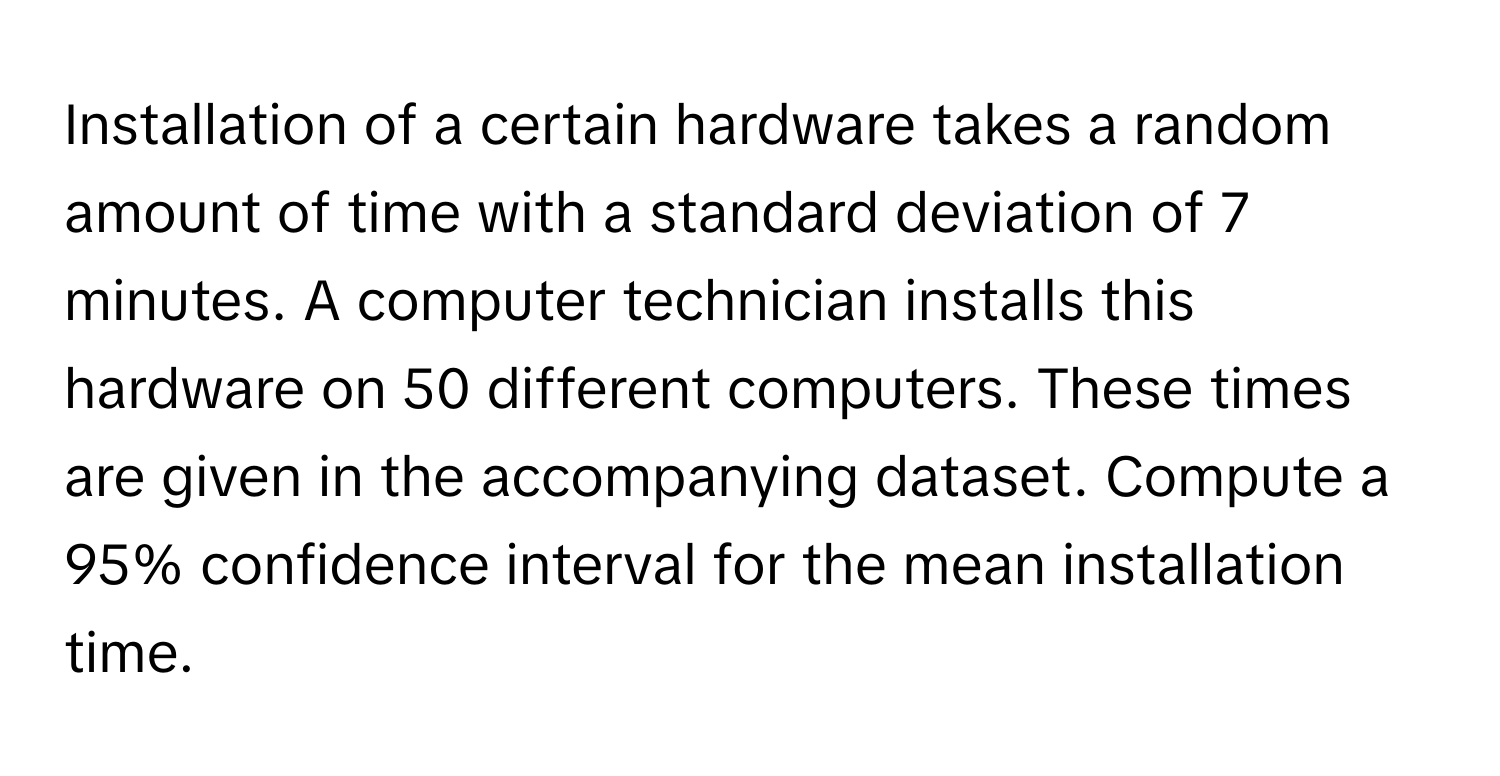 Installation of a certain hardware takes a random amount of time with a standard deviation of 7 minutes. A computer technician installs this hardware on 50 different computers. These times are given in the accompanying dataset. Compute a 95% confidence interval for the mean installation time.