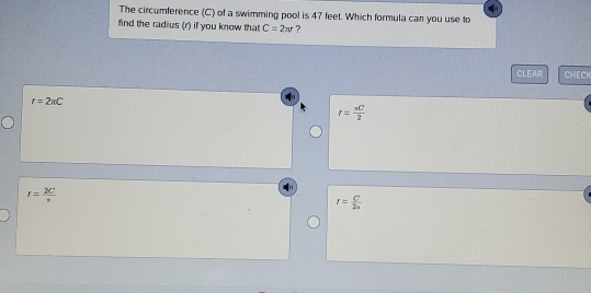 The circumference (C) of a swimming pool is 47 feet. Which formula can you use to
find the radius (r) if you know that C=2π r ?
CLEAR CHECH
r=2π C
r= π C/2 
r= 2C/r 
r= C/2n 