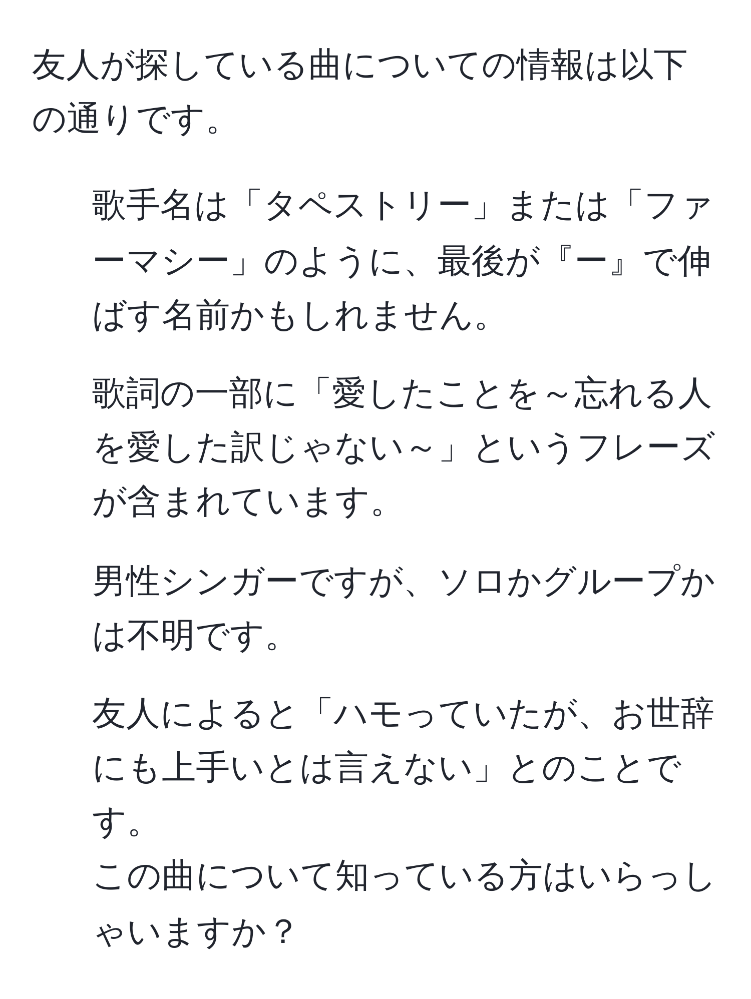 友人が探している曲についての情報は以下の通りです。  
- 歌手名は「タペストリー」または「ファーマシー」のように、最後が『ー』で伸ばす名前かもしれません。  
- 歌詞の一部に「愛したことを～忘れる人を愛した訳じゃない～」というフレーズが含まれています。  
- 男性シンガーですが、ソロかグループかは不明です。  
- 友人によると「ハモっていたが、お世辞にも上手いとは言えない」とのことです。  
この曲について知っている方はいらっしゃいますか？