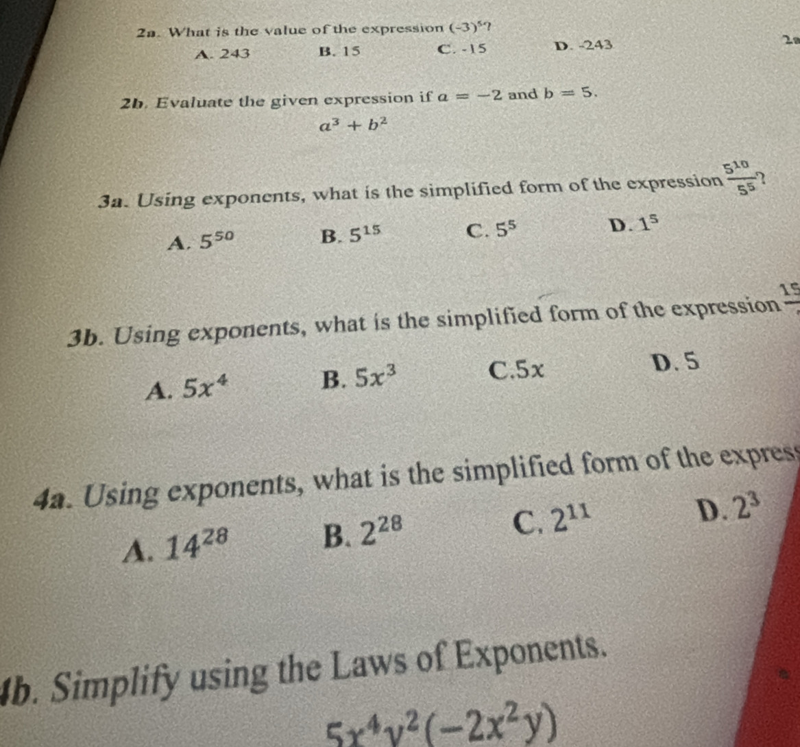 What is the value of the expression (-3)^5
A. 243 B. 15 C. -15 D. -243 28
2b. Evaluate the given expression if a=-2 and b=5.
a^3+b^2
3a. Using exponents, what is the simplified form of the expression  5^(10)/5^5 
A. 5^(50) B. 5^(15)
C. 5^5 D. 1^5
3b. Using exponents, what is the simplified form of the expression frac 19
A. 5x^4
B. 5x^3 C. 5x D. 5
4a. Using exponents, what is the simplified form of the expres
D.
C. 2^(11) 2^3
A. 14^(28)
B. 2^(28)
b. Simplify using the Laws of Exponents.
5x^4y^2(-2x^2y)