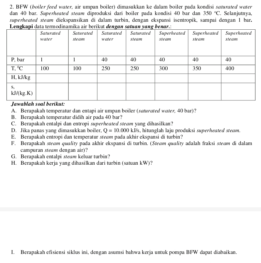 BFW (boiler feed water, air umpan boiler) dimasukkan ke dalam boiler pada kondisi saturated water
dan 40 bar. Superheated steam diproduksi dari boiler pada kondisi 40 bar dan 350°C. Selanjutnya,
superheated steam diekspansikan di dalam turbin, dengan ekspansi isentropik, sampai dengan 1 bar.
A. Berapakah temperatur dan entapi air umpan boiler (saturated water, 40 bar)?
B. Berapakah temperatur didih air pada 40 bar?
C. Berapakah entalpi dan entropi superheated steam yang dihasilkan?
D. Jika panas yang dimasukkan boiler, Q=10.000kJ/s 's, hitunglah laju produksi superheated steam.
E. Berapakah entropi dan temperatur steam pada akhir ekspansi di turbin?
F. Berapakah steam quality pada akhir ekspansi di turbin. (Steam quality adalah fraksi steam di dalam
campuran steam dengan air)?
G. Berapakah entalpi steam keluar turbin?
H. Berapakah kerja yang dihasilkan dari turbin (satuan kW)?
I. Berapakah efisiensi siklus ini, dengan asumsi bahwa kerja untuk pompa BFW dapat diabaikan.