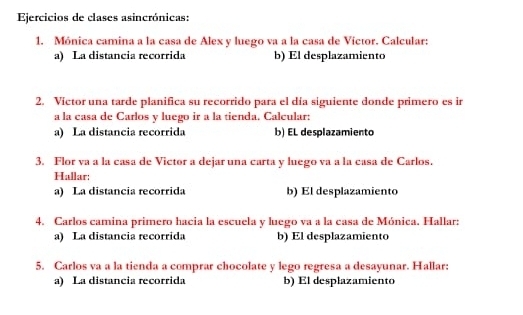 Ejercicios de clases asincrónicas: 
1. Mónica camina a la casa de Alex y luego va a la casa de Victor. Calcular: 
a) La distancia recorrida b) El desplazamiento 
2. Víctor una tarde planifica su recorrido para el día siguiente donde primero es ir 
a la casa de Carlos y luego ir a la tienda. Calcular: 
a) La distancia recorrida b) EL desplazamiento 
3. Flor va a la casa de Victor a dejar una carta y luego va a la casa de Carlos. 
Hallar: 
a) La distancia recorrida b) El desplazamiento 
4. Carlos camina primero hacia la escuela y luego va a la casa de Mónica. Hallar: 
a) La distancia recorrida b) El desplazamiento 
5. Carlos va a la tienda a comprar chocolate y lego regresa a desayunar. Hallar: 
a) La distancia recorrida b) El desplazamiento