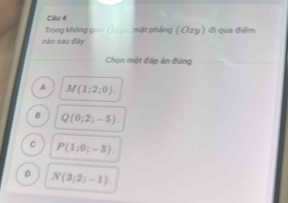 Trong không gian Ozyz, mặt phẳng (C xy) đi qua điểm
nào sau đây:
Chọn một đáp án đúng
A M(1;2;0).
B Q(0;2;-5).
C P(1;0;-3).
D N(3;2;-1).