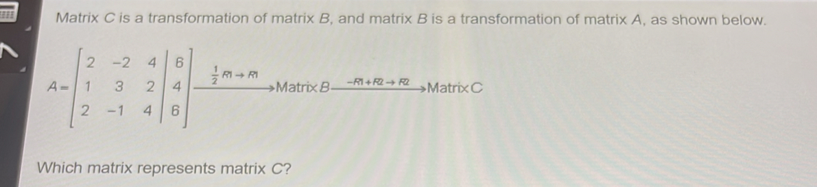 Matrix C is a transformation of matrix B, and matrix B is a transformation of matrix A, as shown below.
A=beginbmatrix 2&-2&4 1&3&2 2&-1&4endbmatrix beginarrayr Bendvmatrix beginarrayr 8vector frac 1endarray m+m Bendarray to ManveB xrightarrow -m+m+mto ManveC 2&-14endvmatrix  
Which matrix represents matrix C?