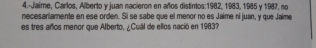 4.-Jaime, Carlos, Alberto y juan nacieron en años distintos: 1982, 1983, 1985 y 1987, no 
necesariamente en ese orden. Si se sabe que el menor no es Jaime ni juan, y que Jaime 
es tres años menor que Alberto, ¿Cuál de ellos nació en 1983?