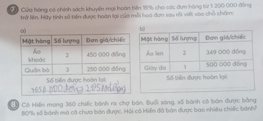 Cửa hàng có chính sách khuyến mại hoàn tiền 15% cho các đơn hàng từ 1 200 000 đồng 
trở lên. Hãy tính số tiền được hoàn lại của mỗi hoá đơn sau rồi viết vào chỗ chấm: 
⑧ Cô Hiền mang 360 chiếc bánh ra chợ bán. Buổi sáng, số bánh cô bán được bằng
80% số bánh mà cô chưa bán được. Hỏi cô Hiền đã bán được bao nhiêu chiếc bánh?