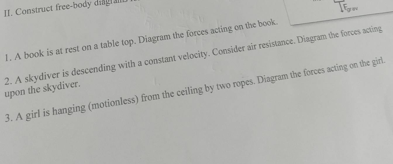 Construct free-body diagral.
F_o rav 
1. A book is at rest on a table top. Diagram the forces acting on the book. 
2. A skydiver is descending with a constant velocity. Consider air resistance. Diagram the forces acting 
upon the skydiver. 3. A girl is hanging (motionless) from the ceiling by two ropes. Diagram the forces acting on the girl