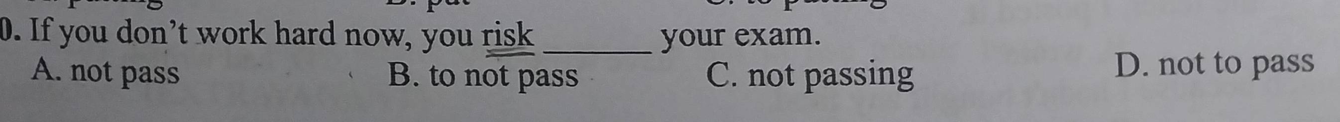 If you don’t work hard now, you risk _your exam.
A. not pass B. to not pass C. not passing
D. not to pass