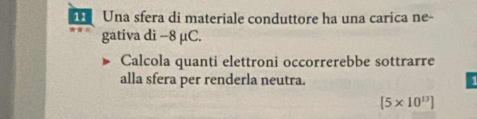 Una sfera di materiale conduttore ha una carica ne- 
gativa di −8 μC. 
Calcola quanti elettroni occorrerebbe sottrarre 
alla sfera per renderla neutra. 1
(5* 10^(13))