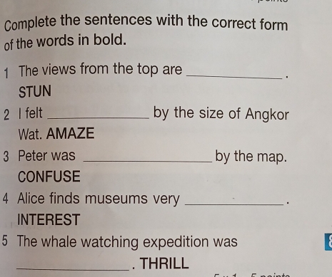 Complete the sentences with the correct form 
of the words in bold. 
1 The views from the top are_ 
· 
STUN 
2 I felt _by the size of Angkor 
Wat. AMAZE 
3 Peter was _by the map. 
CONFUSE 
4 Alice finds museums very _· 
INTEREST 
5 The whale watching expedition was 
_. THRILL