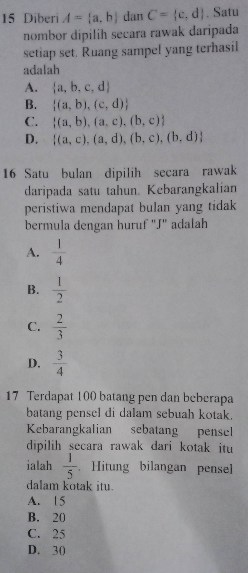 Diberi A= a,b dan C= c,d. Satu
nombor dipilih secara rawak daripada
setiap set. Ruang sampel yang terhasil
adalah
A.  a,b,c,d
B.  (a,b),(c,d)
C.  (a,b),(a,c),(b,c)
D.  (a,c),(a,d),(b,c),(b,d)
16 Satu bulan dipilih secara rawak
daripada satu tahun. Kebarangkalian
peristiwa mendapat bulan yang tidak
bermula dengan huruf ''J'' adalah
A.  1/4 
B.  1/2 
C.  2/3 
D.  3/4 
17 Terdapat 100 batang pen dan beberapa
batang pensel di dalam sebuah kotak.
Kebarangkalian sebatang pensel
dipilih secara rawak dari kotak itu
ialah  1/5 . Hitung bilangan pensel
dalam kotak itu.
A. 15
B. 20
C. 25
D. 30