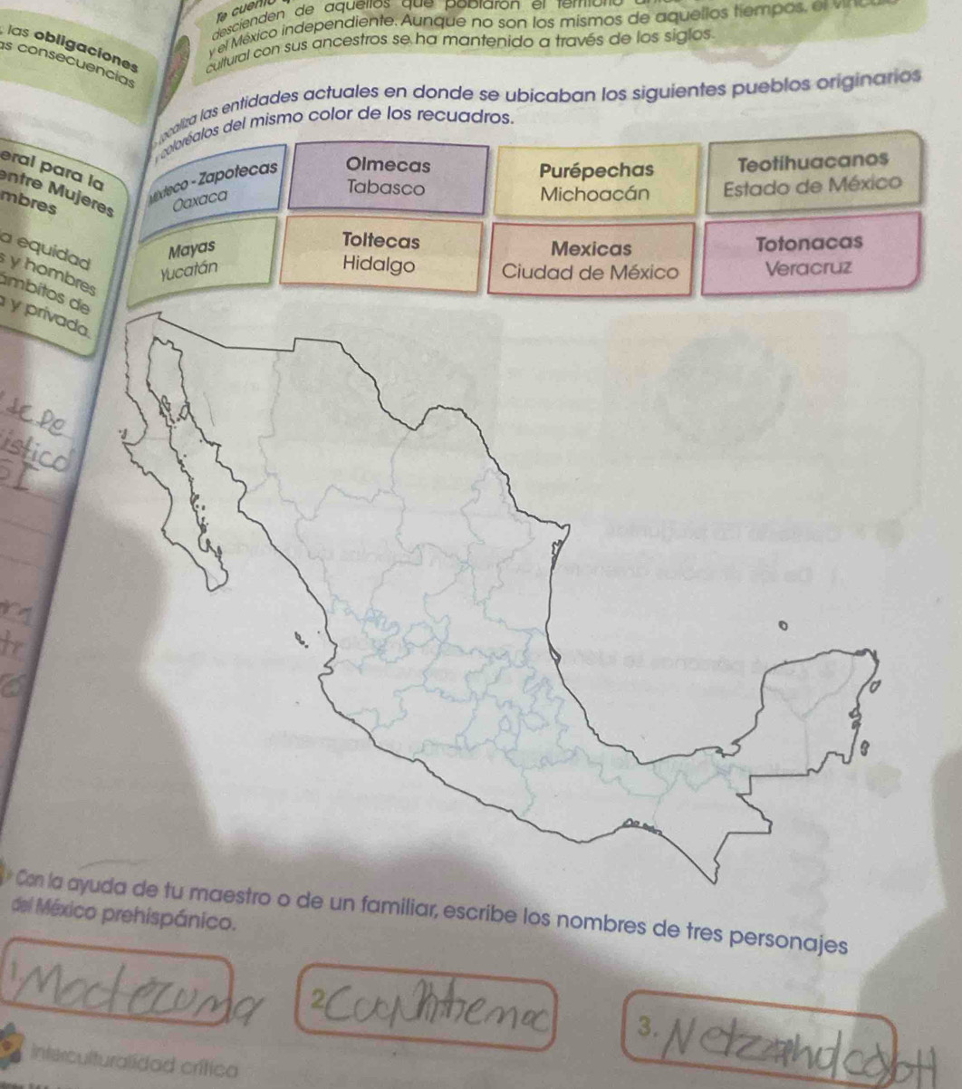 Te cuenio
desciendén de aqueitos que pablarón el teróro 
y el México independiente. Aunque no son los mismos de aquellos tiempos, el v
las obligaciones cultural con sus ancestros se ha mantenido a través de los siglos.
as consecuencias
caliza las entidades actuales en donde se ubicaban los siguientes pueblos originarios
coloréalos del mismo color de los recuadros.
eral para la
vexteco - Zapotecas Olmecas
Purépechas Teotihuacanos
Tabasco
mbres Oaxaca Michoacán Estado de México
entre ujeres
Toltecas
Mayas Mexicas Totonacas
Hidalgo
a equidad y hombres
Yucatán Ciudad de México Veracruz
ámbitos y príva
_
_
_
* Con la miliar, escribe los nombres de tres personajes
del México prehispánico.
3.
interculturalidad crítica