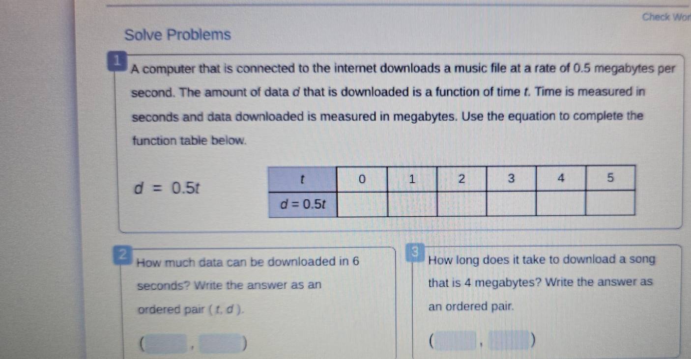 Check Wor
Solve Problems
1 A computer that is connected to the internet downloads a music file at a rate of 0.5 megabytes per
second. The amount of data d that is downloaded is a function of time t. Time is measured in
seconds and data downloaded is measured in megabytes. Use the equation to complete the
function table below.
d=0.5t
How much data can be downloaded in 6 How long does it take to download a song
seconds? Write the answer as an that is 4 megabytes? Write the answer as
ordered pair (t,d). an ordered pair.
[  10/x-30 = □ /□   ) (□ ,□ )