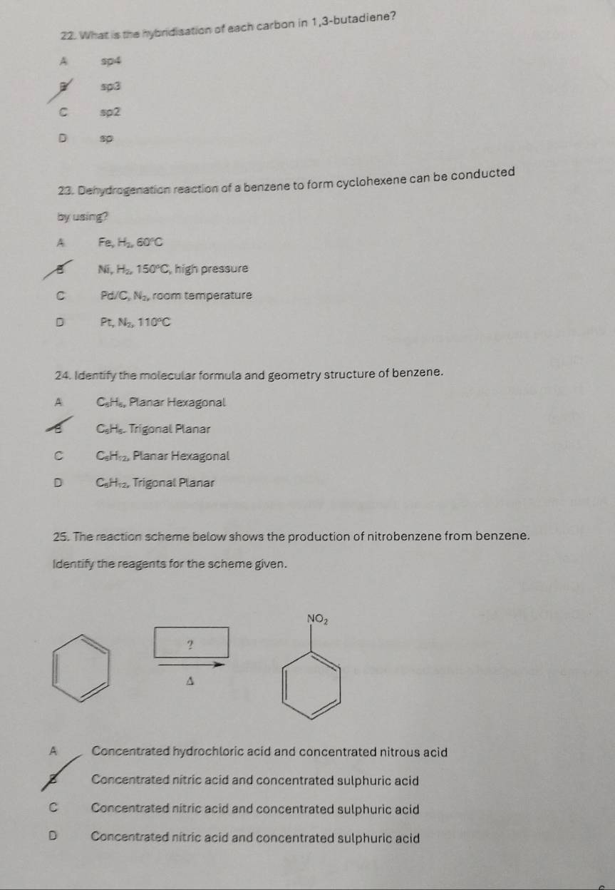 What is the hybridisation of each carbon in 1,3 -butadiene?
A sp4
sp3
C sp2
D s
23. Dehydrogenation reaction of a benzene to form cyclohexene can be conducted
by using?
A Fe, H_2, 60°C
B Ni, H_2, 150°C , high pressure
C Pd/C, N_2, room température
D Pt, N_2, 110°C
24. Identify the molecular formula and geometry structure of benzene.
A CH₅, Planar Hexagonal
C_9H_5 Trigonal Planar
C C_6H_12, Planar Hexagonal
D C_6H_12, Trigonal Planar
25. The reaction scheme below shows the production of nitrobenzene from benzene.
Identify the reagents for the scheme given.
NO_2
?
A
A Concentrated hydrochloric acid and concentrated nitrous acid
Concentrated nitric acid and concentrated sulphuric acid
C Concentrated nitric acid and concentrated sulphuric acid
D Concentrated nitric acid and concentrated sulphuric acid