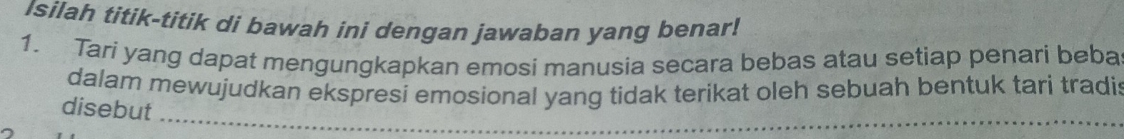 Isilah titik-titik di bawah ini dengan jawaban yang benar! 
1. Tari yang dapat mengungkapkan emosi manusia secara bebas atau setiap penari beba 
dalam mewujudkan ekspresi emosional yang tidak terikat oleh sebuah bentuk tari tradis 
_ 
disebut