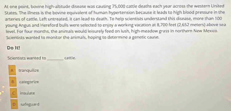 At one point, bovine high-altitude disease was causing 75,000 cattle deaths each year across the western United
States. The illness is the bovine equivalent of human hypertension because it leads to high blood pressure in the
arteries of cattle. Left untreated, it can lead to death. To help scientists understand this disease, more than 100
young Angus and Hereford bulls were selected to enjoy a working vacation at 8,700 feet (2,652 meters) above sea
level. For four months, the animals would leisurely feed on lush, high-meadow grass in northern New Mexico.
Scientists wanted to monitor the animals, hoping to determine a genetic cause.
Do It!
_
Scientists wanted to cattle.
A tranquilize
B categorize
C insulate
D safeguard