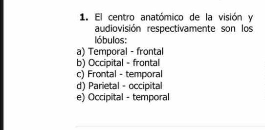 El centro anatómico de la visión y
audiovisión respectivamente son los
lóbulos:
a) Temporal - frontal
b) Occipital - frontal
c) Frontal - temporal
d) Parietal - occipital
e) Occipital - temporal