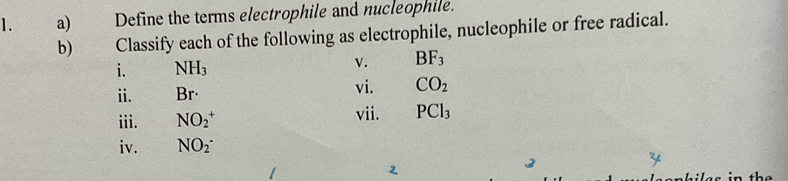 Define the terms electrophile and nucleophile. 
b) 0 Classify each of the following as electrophile, nucleophile or free radical. 
i. NH_3
v. BF_3
i. Br· vi. CO_2
iii. NO_2^(+ vii. PCl_3)
iv. NO_2^-^-