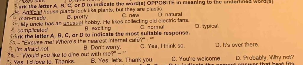 fixes cars
ark the letter A, B, C, or D to indicate the word(s) OPPOSITE in meaning to the underlined word(s)
. Artificial house plants look like plants, but they are plastic.
man-made B. pretty C. new D. natural
. My uncle has an unusual hobby. He likes collecting old electric fans.
complicated B. exciting C. normal D. typical
rk the letter A, B, C, or D to indicate the most suitable response.
,- ''Excuse me! Where's the nearest internet café?'' - “”
. I'm afraid not. B. Don't worry. C. Yes, I think so. D. It's over there.
*n - ''Would you like to dine out with me?'' — “”
Yes, I'd love to. Thanks. B. Yes, let's. Thank you. C. You're welcome. D. Probably. Why not?
t answer that hest fits .