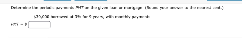 Determine the periodic payments PMT on the given loan or mortgage. (Round your answer to the nearest cent.)
$30,000 borrowed at 3% for 9 years, with monthly payments
PMT=$□