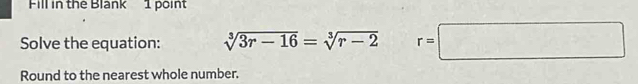 Fill in the Blank 1 point 
Solve the equation: sqrt[3](3r-16)=sqrt[3](r-2) r=□
Round to the nearest whole number.