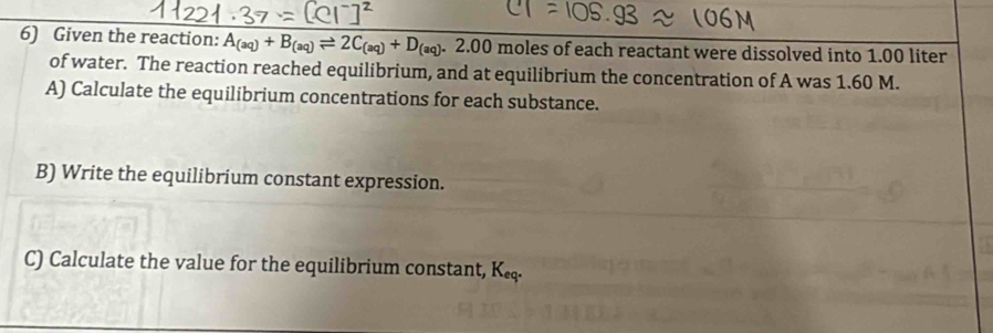 Given the reaction: A_(aq)+B_(aq)leftharpoons 2C_(aq)+D_(aq). _1 2.00 moles of each reactant were dissolved into 1.00 liter
of water. The reaction reached equilibrium, and at equilibrium the concentration of A was 1.60 M. 
A) Calculate the equilibrium concentrations for each substance. 
B) Write the equilibrium constant expression. 
C) Calculate the value for the equilibrium constant, K.