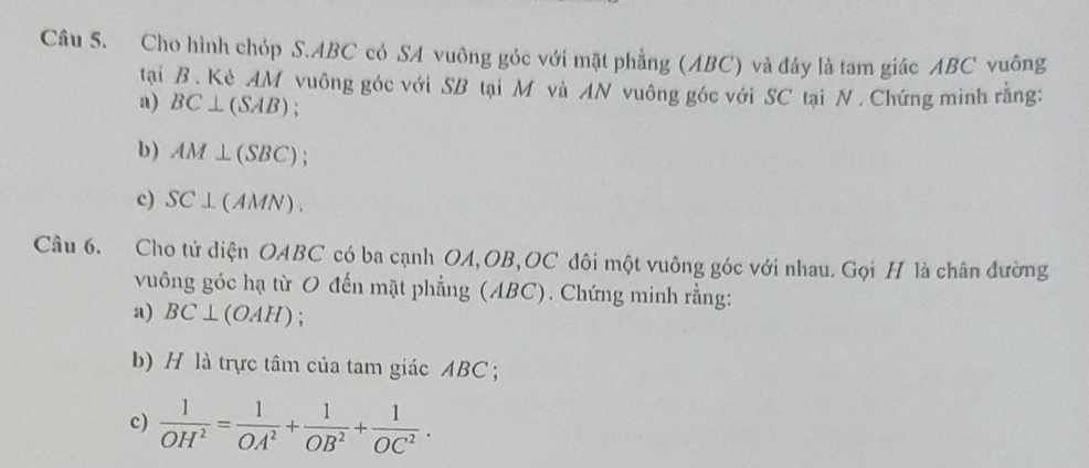 Cho hình chóp S. ABC có SA vuông góc với mặt phẳng (ABC) và đây là tam giác ABC vuông 
tại B. Kè AM vuông góc với SB tại M và AN vuông góc với SC tại N. Chứng minh rằng: 
a) BC⊥ (SAB)
b) AM⊥ (SBC) : 
c) SC⊥ (AMN). 
Câu 6. Cho tử diện OABC có ba cạnh OA, OB, OC đôi một vuông góc với nhau. Gọi H là chân đường 
vuông góc hạ từ O đến mặt phẳng (ABC). Chứng minh rằng: 
a) BC⊥ (OAH); 
b) H là trực tâm của tam giác ABC; 
c)  1/OH^2 = 1/OA^2 + 1/OB^2 + 1/OC^2 .