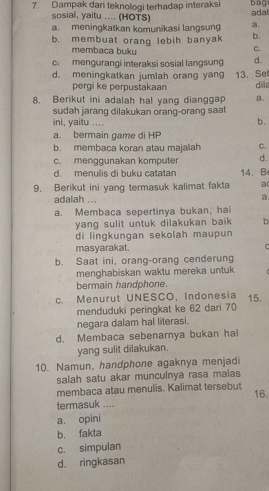 Dampak dari teknologi terhadap interaksi bag
sosial, yaitu .... (HOTS)
ada
a. meningkatkan komunikasi langsung a.
b. membuat orang lebih banyak b.
membaca buku
C.
c: mengurangi interaksi sosial langsung d.
d. meningkatkan jumlah orang yang 13. Set
pergi ke perpustakaan dila
8. Berikut ini adalah hal yang dianggap a.
sudah jarang dilakukan orang-orang saat
ini, yaitu .... b.
a. bermain game di HP
b. membaca koran atau majalah C.
c. menggunakan komputer
d.
d. menulis di buku catatan 14、B
9. Berikut ini yang termasuk kalimat fakta a
adalah ...
a
a. Membaca sepertinya bukan, hai
yang sulit untuk dilakukan baik b
di lingkungan sekolah maupun
masyarakat. C
b. Saat ini, orang-orang cenderung
menghabiskan waktu mereka untuk
bermain handphone.
c. Menurut UNESCO, Indonesia 15.
menduduki peringkat ke 62 dari 70
negara dalam hal literasi.
d. Membaca sebenarnya bukan hal
yang sulit dilakukan.
10. Namun, handphone agaknya menjadi
salah satu akar munculnya rasa malas
membaca atau menulis. Kalimat tersebut
termasuk .... 16.
a. opini
b. fakta
c. simpulan
d. ringkasan