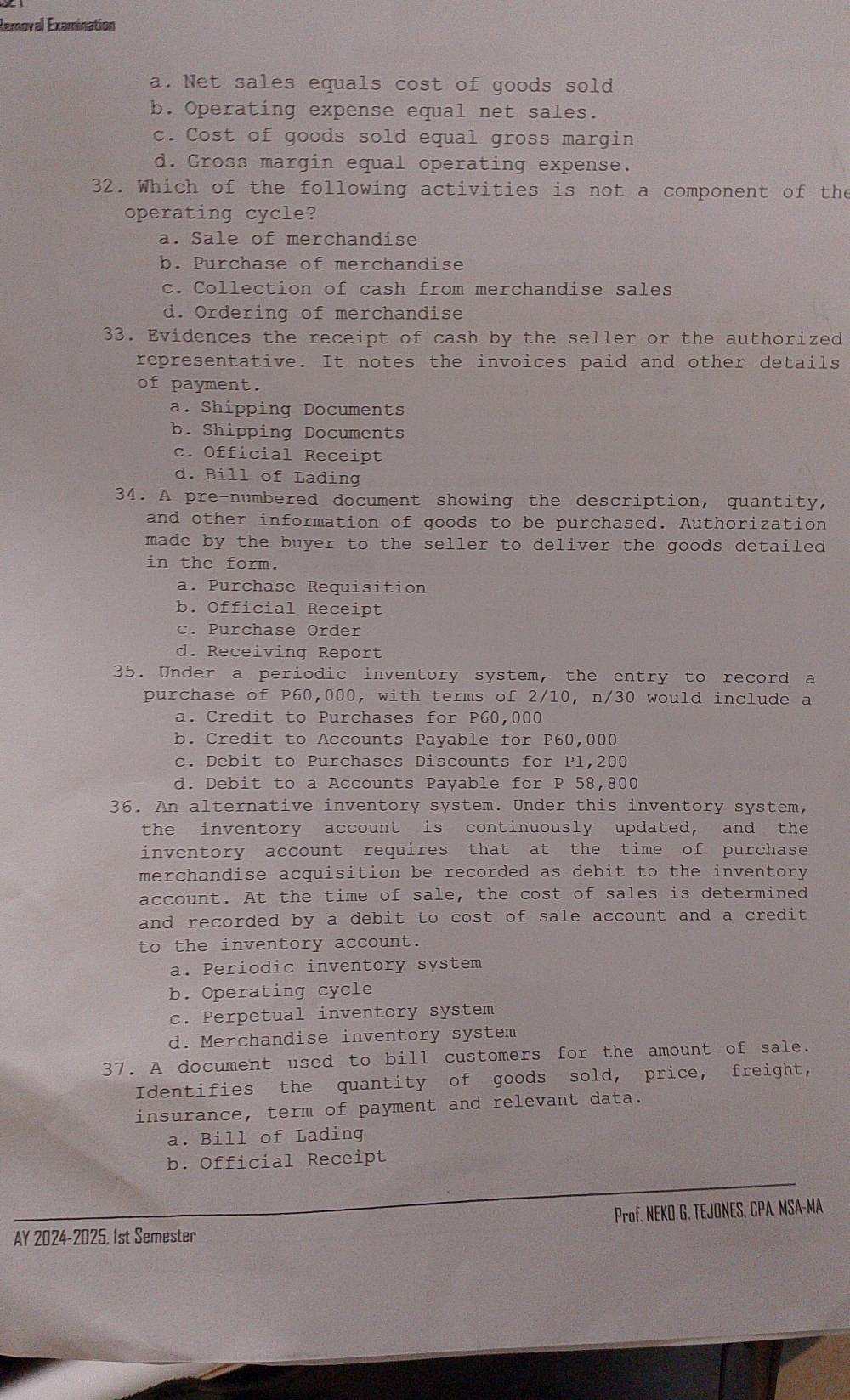 Removal Examination
a. Net sales equals cost of goods sold
b. Operating expense equal net sales.
c. Cost of goods sold equal gross margin
d. Gross margin equal operating expense.
32. Which of the following activities is not a component of the
operating cycle?
a. Sale of merchandise
b. Purchase of merchandise
c. Collection of cash from merchandise sales
d. Ordering of merchandise
33. Evidences the receipt of cash by the seller or the authorized
representative. It notes the invoices paid and other details
of payment.
a. Shipping Documents
b. Shipping Documents
c. Official Receipt
d. Bill of Lading
34. A pre-numbered document showing the description, quantity,
and other information of goods to be purchased. Authorization
made by the buyer to the seller to deliver the goods detailed
in the form.
a. Purchase Requisition
b. Official Receipt
c. Purchase Order
d. Receiving Report
35. Under a periodic inventory system, the entry to record a
purchase of P60,000, with terms of 2/10, n/30 would include a
a. Credit to Purchases for P60,000
b. Credit to Accounts Payable for P60,000
c. Debit to Purchases Discounts for P1,200
d. Debit to a Accounts Payable for P 58,800
36. An alternative inventory system. Under this inventory system,
the inventory account is continuously updated, and the
inventory account requires that at the time of purchase
merchandise acquisition be recorded as debit to the inventory 
account. At the time of sale, the cost of sales is determined
and recorded by a debit to cost of sale account and a credit 
to the inventory account.
a. Periodic inventory system
b. Operating cycle
c. Perpetual inventory system
d. Merchandise inventory system
37. A document used to bill customers for the amount of sale.
Identifies the quantity of goods sold, price, freight,
insurance, term of payment and relevant data.
a. Bill of Lading
b. Official Receipt
AY 2024-2025, 1st Semester Prof. NEKO G. TEJONES, CPA, MSA-MA